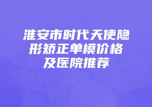 淮安市时代天使隐形矫正单模价格及医院推荐