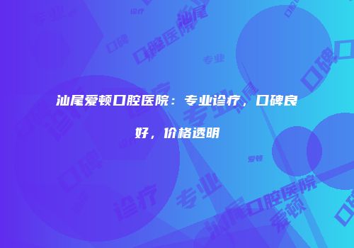 汕尾爱顿口腔医院：专业诊疗，口碑良好，价格透明