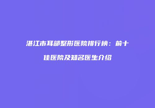 湛江市耳部整形医院排行榜：前十佳医院及知名医生介绍