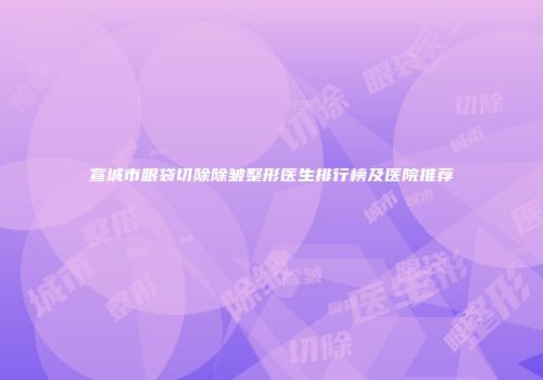宣城市眼袋切除除皱整形医生排行榜及医院推荐