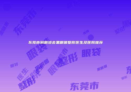 东莞市割眼袋去黑眼圈整形医生及医院推荐