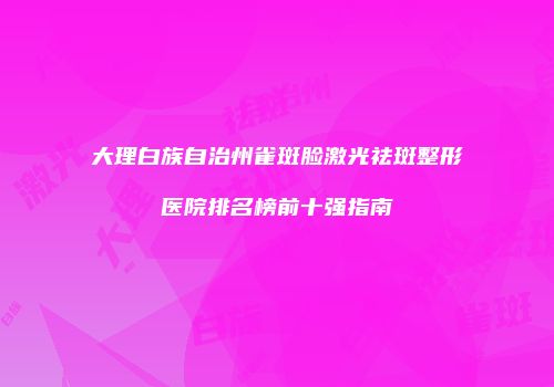 大理白族自治州雀斑脸激光祛斑整形医院排名榜前十强指南