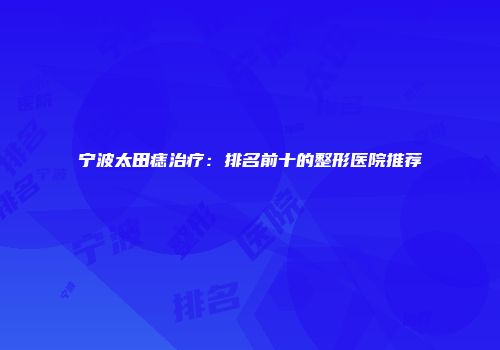宁波太田痣治疗：排名前十的整形医院推荐