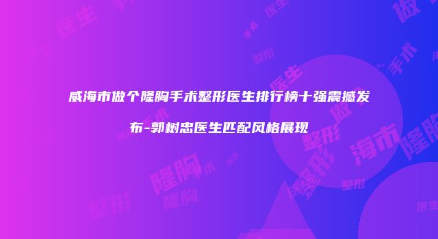威海市做个隆胸手术整形医生排行榜十强震撼发布-郭树忠医生匹配风格展现