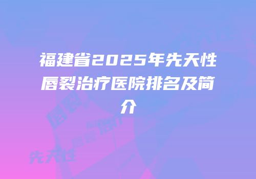 福建省2025年先天性唇裂治疗医院排名及简介