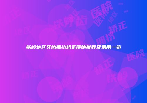 铁岭地区牙齿拥挤矫正医院推荐及费用一览