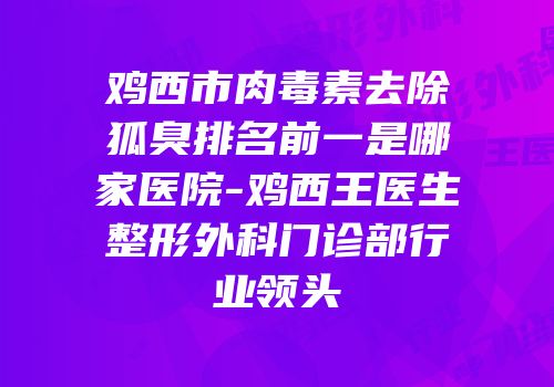 鸡西市肉毒素去除狐臭排名前一是哪家医院-鸡西王医生整形外科门诊部行业领头