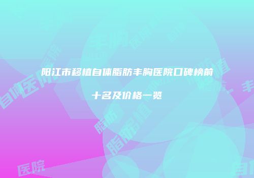 阳江市移植自体脂肪丰胸医院口碑榜前十名及价格一览