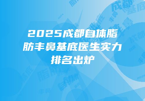 2025成都自体脂肪丰鼻基底医生实力排名出炉