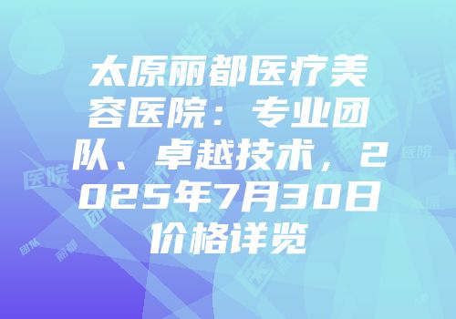 太原丽都医疗美容医院：专业团队、卓越技术，2025年7月30日价格详览