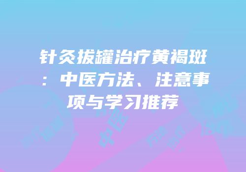 针灸拔罐治疗黄褐斑：中医方法、注意事项与学习推荐