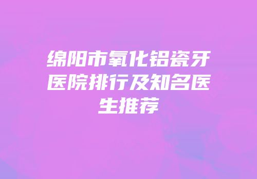 绵阳市氧化铝瓷牙医院排行及知名医生推荐