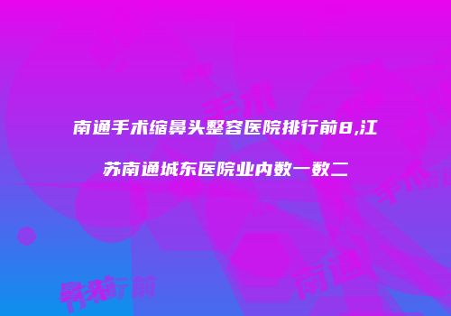 南通手术缩鼻头整容医院排行前8,江苏南通城东医院业内数一数二