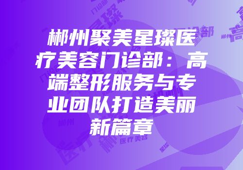 郴州聚美星璨医疗美容门诊部：高端整形服务与专业团队打造美丽新篇章