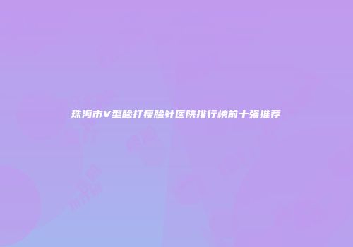 珠海市V型脸打瘦脸针医院排行榜前十强推荐