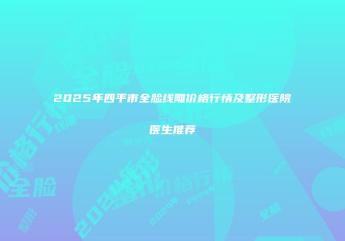 2025年四平市全脸线雕价格行情及整形医院医生推荐