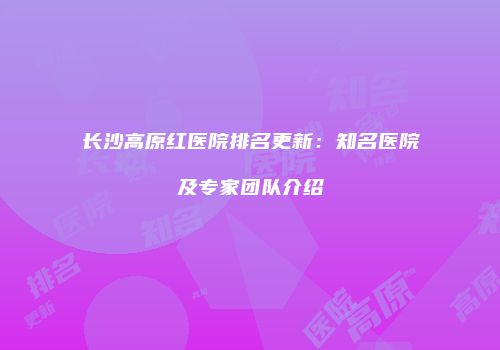 长沙高原红医院排名更新：知名医院及专家团队介绍