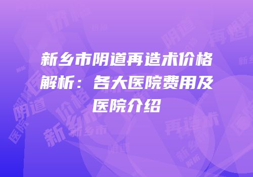 新乡市阴道再造术价格解析：各大医院费用及医院介绍