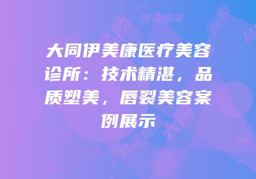 大同伊美康医疗美容诊所：技术精湛，品质塑美，唇裂美容案例展示