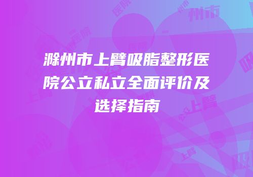 滁州市上臂吸脂整形医院公立私立全面评价及选择指南