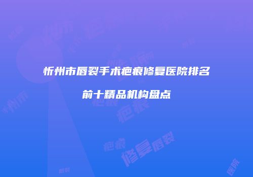 忻州市唇裂手术疤痕修复医院排名前十精品机构盘点