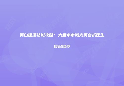 美白保湿祛斑攻略：六盘水市激光美容术医生排名推荐