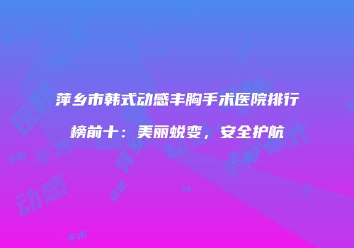 萍乡市韩式动感丰胸手术医院排行榜前十：美丽蜕变，安全护航