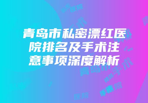 青岛市私密漂红医院排名及手术注意事项深度解析