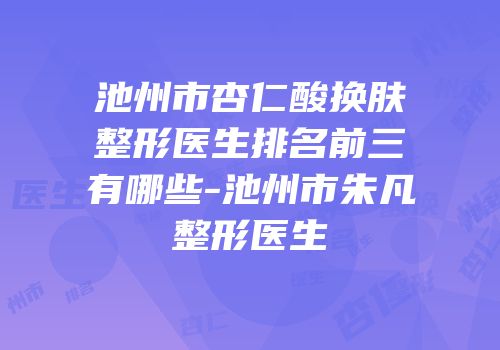 池州市杏仁酸换肤整形医生排名前三有哪些-池州市朱凡整形医生