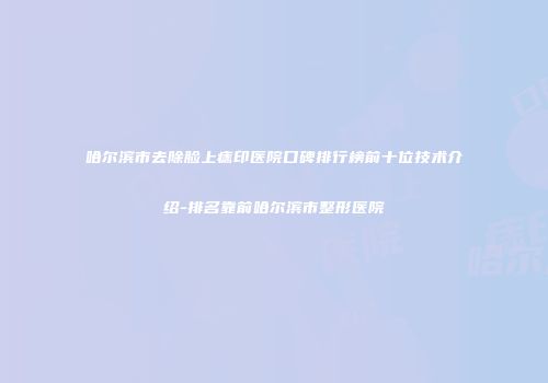 哈尔滨市去除脸上痣印医院口碑排行榜前十位技术介绍-排名靠前哈尔滨市整形医院