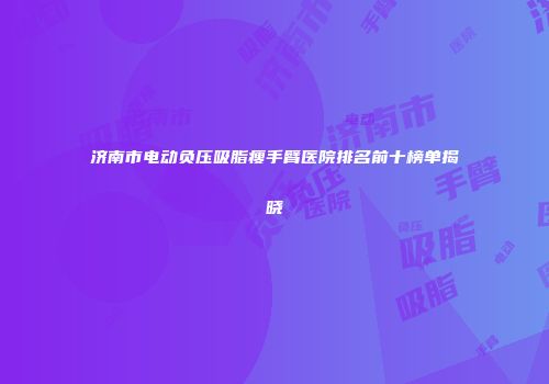 济南市电动负压吸脂瘦手臂医院排名前十榜单揭晓