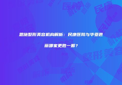 恩施整形美容机构解析：民康医院与华亚芭丽哪家更胜一筹？