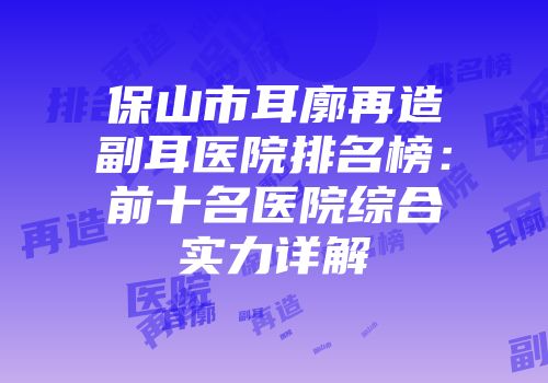 保山市耳廓再造副耳医院排名榜：前十名医院综合实力详解