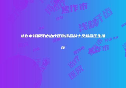 焦作市浅龋牙齿治疗医院排名前十及知名医生推荐