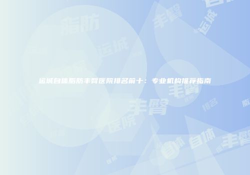 运城自体脂肪丰臀医院排名前十：专业机构推荐指南