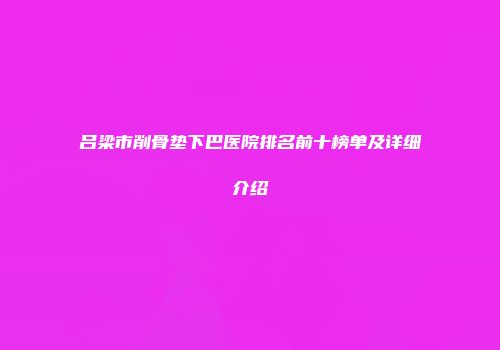 吕梁市削骨垫下巴医院排名前十榜单及详细介绍