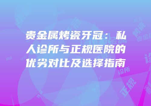 贵金属烤瓷牙冠：私人诊所与正规医院的优劣对比及选择指南