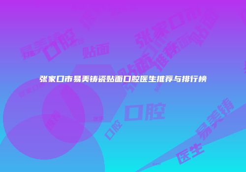 张家口市易美铸瓷贴面口腔医生推荐与排行榜