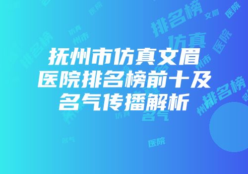 抚州市仿真文眉医院排名榜前十及名气传播解析