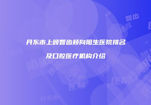 丹东市上颌智齿颊向阻生医院排名及口腔医疗机构介绍