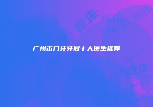 广州市门牙牙冠十大医生推荐
