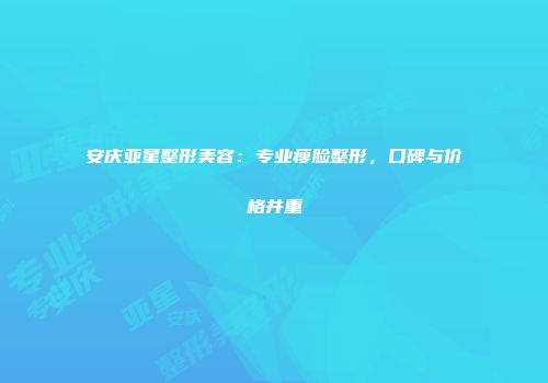 安庆亚星整形美容：专业瘦脸整形，口碑与价格并重