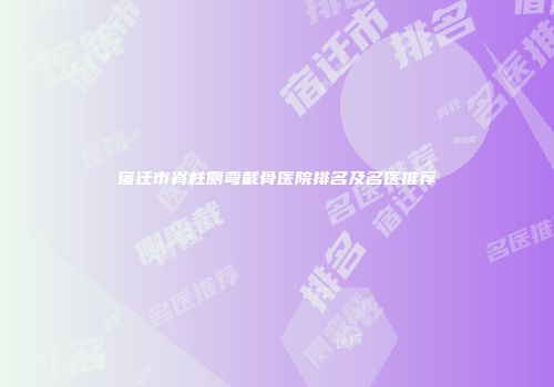 宿迁市脊柱侧弯截骨医院排名及名医推荐