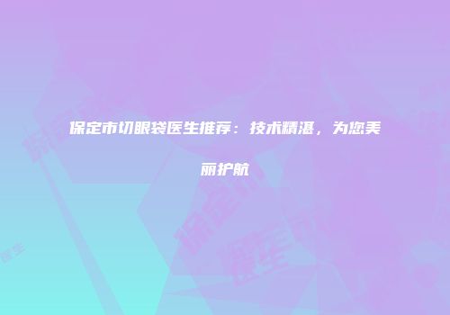 保定市切眼袋医生推荐：技术精湛，为您美丽护航
