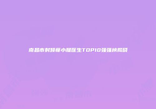 南昌市射频瘦小腿医生TOP10强强榜揭晓