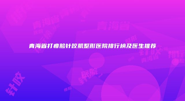 青海省打瘦脸针咬肌整形医院排行榜及医生推荐