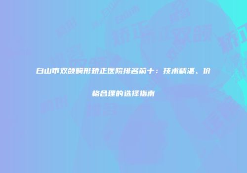 白山市双颌畸形矫正医院排名前十：技术精湛、价格合理的选择指南