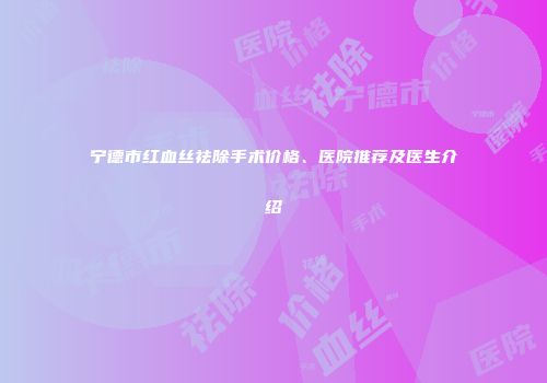 宁德市红血丝祛除手术价格、医院推荐及医生介绍