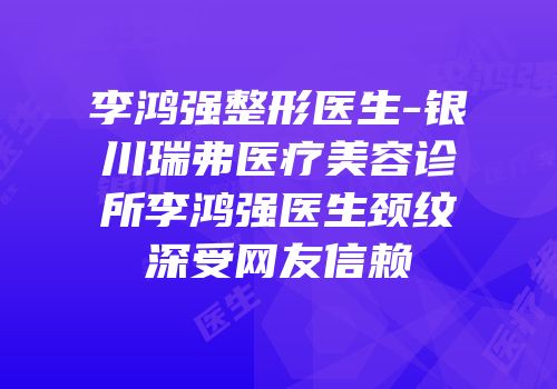 李鸿强整形医生-银川瑞弗医疗美容诊所李鸿强医生颈纹深受网友信赖