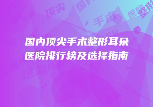 国内顶尖手术整形耳朵医院排行榜及选择指南